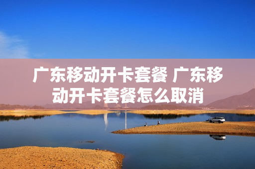 广东移动开卡套餐 广东移动开卡套餐怎么取消