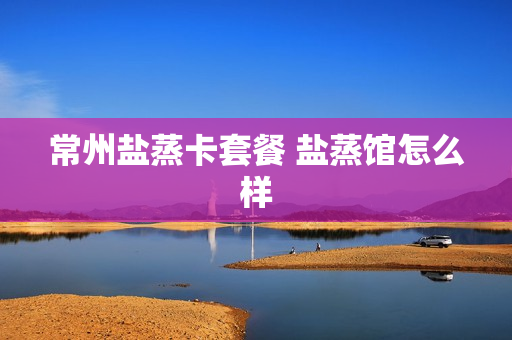 常州盐蒸卡套餐 盐蒸馆怎么样