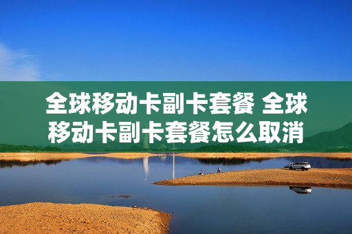 全球移动卡副卡套餐 全球移动卡副卡套餐怎么取消