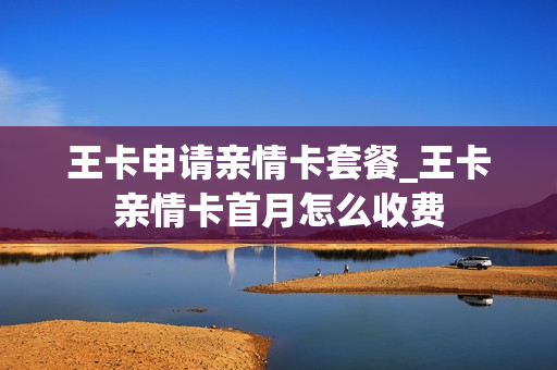王卡申请亲情卡套餐_王卡亲情卡首月怎么收费