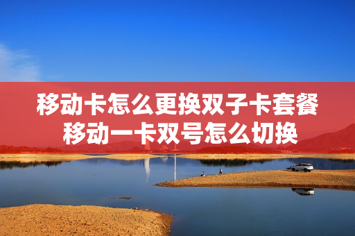 移动卡怎么更换双子卡套餐 移动一卡双号怎么切换