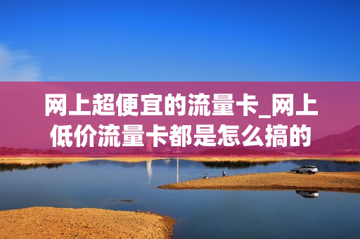 网上超便宜的流量卡_网上低价流量卡都是怎么搞的