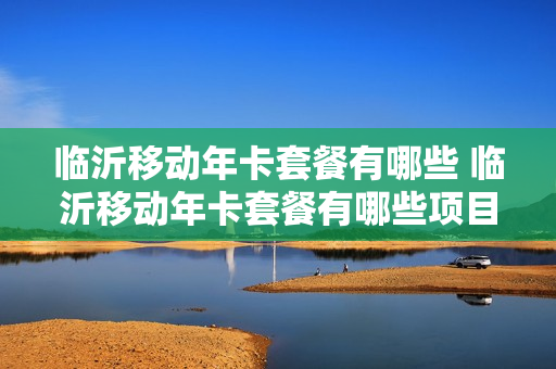 临沂移动年卡套餐有哪些 临沂移动年卡套餐有哪些项目