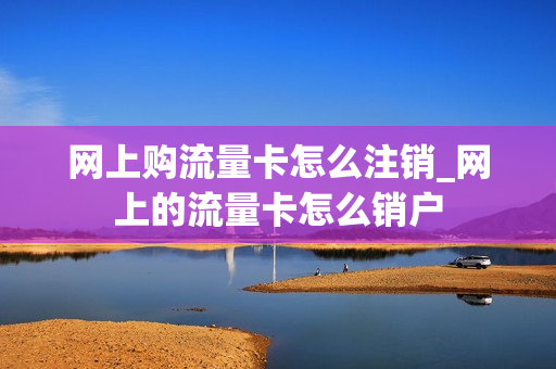 网上购流量卡怎么注销_网上的流量卡怎么销户