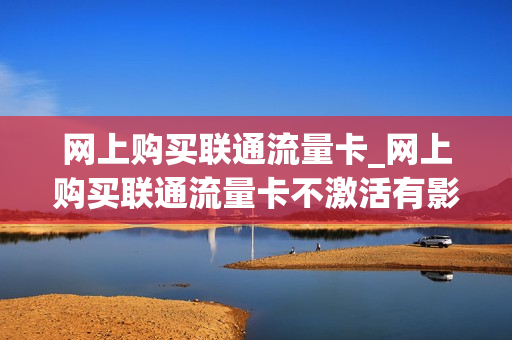 网上购买联通流量卡_网上购买联通流量卡不激活有影响吗