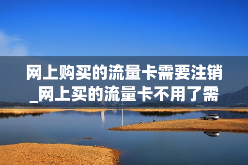 网上购买的流量卡需要注销_网上买的流量卡不用了需要销户吗