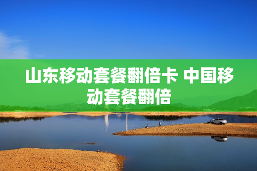 山东移动套餐翻倍卡 中国移动套餐翻倍