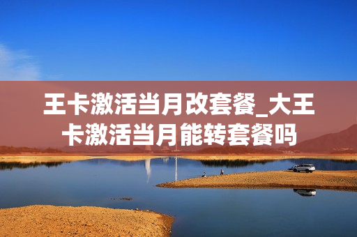 王卡激活当月改套餐_大王卡激活当月能转套餐吗