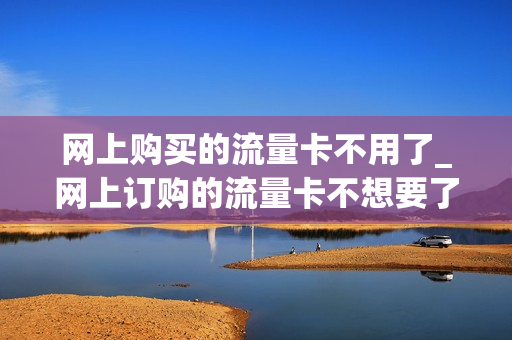 网上购买的流量卡不用了_网上订购的流量卡不想要了可以退吗