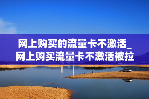 网上购买的流量卡不激活_网上购买流量卡不激活被拉黑