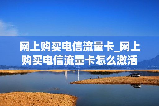 网上购买电信流量卡_网上购买电信流量卡怎么激活
