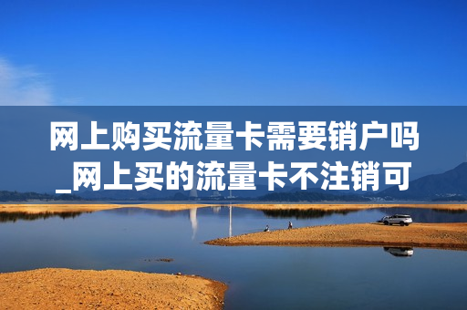 网上购买流量卡需要销户吗_网上买的流量卡不注销可以吗