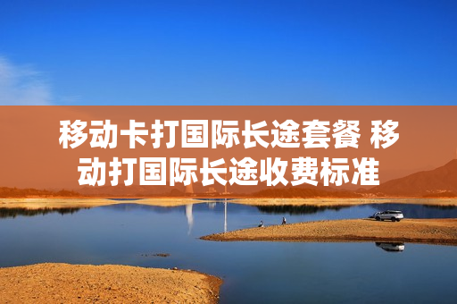 移动卡打国际长途套餐 移动打国际长途收费标准