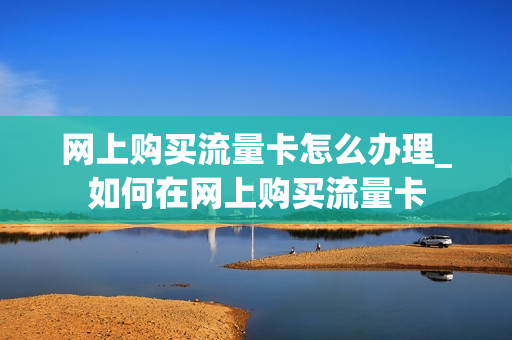 网上购买流量卡怎么办理_如何在网上购买流量卡