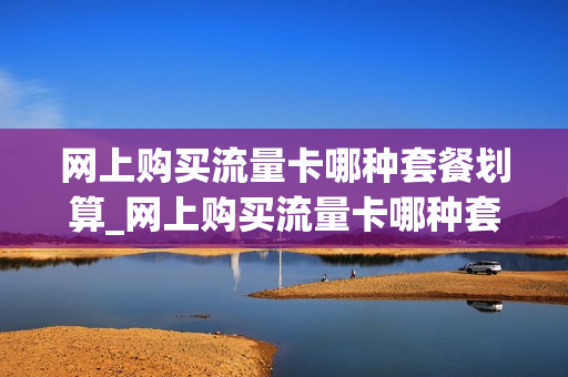 网上购买流量卡哪种套餐划算_网上购买流量卡哪种套餐划算些
