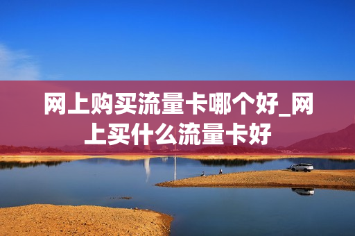 网上购买流量卡哪个好_网上买什么流量卡好