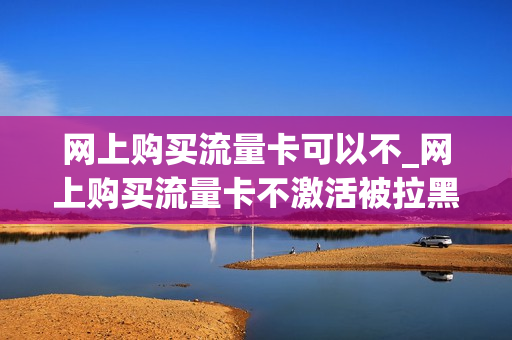 网上购买流量卡可以不_网上购买流量卡不激活被拉黑