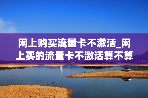 网上购买流量卡不激活_网上买的流量卡不激活算不算注销了