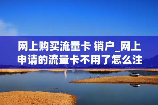网上购买流量卡 销户_网上申请的流量卡不用了怎么注销