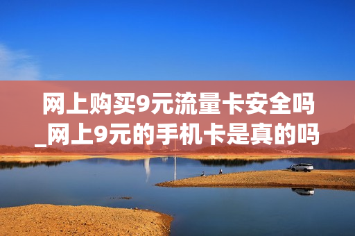 网上购买9元流量卡安全吗_网上9元的手机卡是真的吗