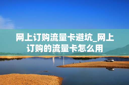 网上订购流量卡避坑_网上订购的流量卡怎么用