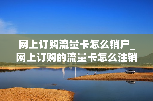 网上订购流量卡怎么销户_网上订购的流量卡怎么注销