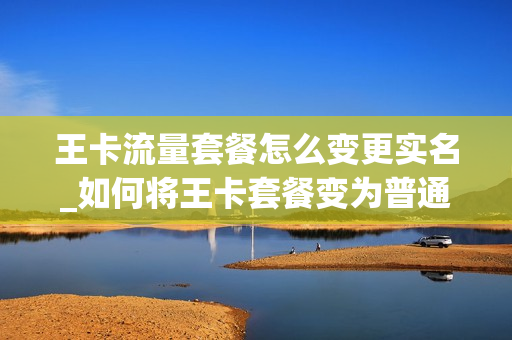 王卡流量套餐怎么变更实名_如何将王卡套餐变为普通套餐