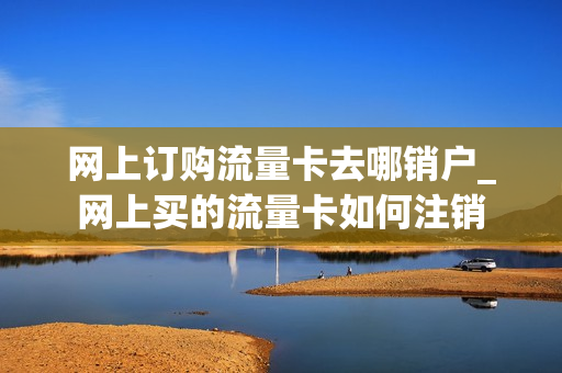 网上订购流量卡去哪销户_网上买的流量卡如何注销