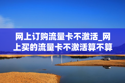 网上订购流量卡不激活_网上买的流量卡不激活算不算注销了