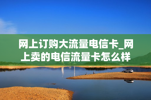 网上订购大流量电信卡_网上卖的电信流量卡怎么样
