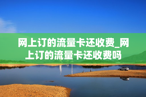 网上订的流量卡还收费_网上订的流量卡还收费吗