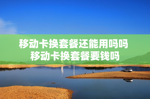 移动卡换套餐还能用吗吗 移动卡换套餐要钱吗