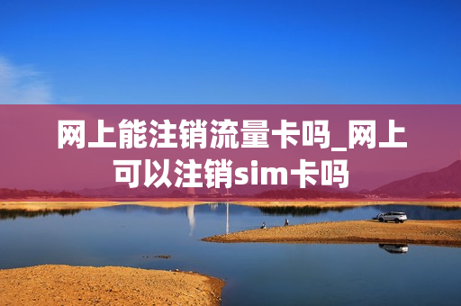 网上能注销流量卡吗_网上可以注销sim卡吗