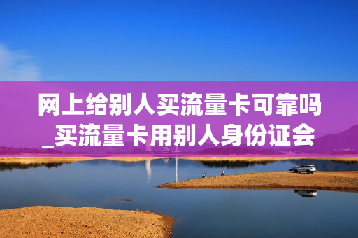 网上给别人买流量卡可靠吗_买流量卡用别人身份证会怎么样