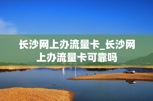 长沙网上办流量卡_长沙网上办流量卡可靠吗