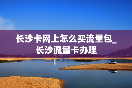长沙卡网上怎么买流量包_长沙流量卡办理