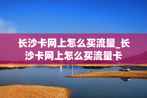 长沙卡网上怎么买流量_长沙卡网上怎么买流量卡