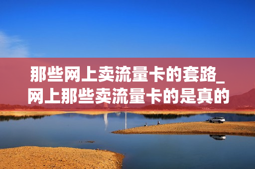 那些网上卖流量卡的套路_网上那些卖流量卡的是真的吗