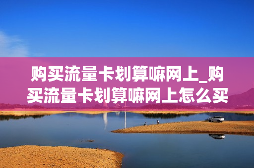 购买流量卡划算嘛网上_购买流量卡划算嘛网上怎么买