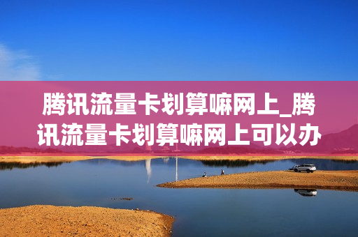 腾讯流量卡划算嘛网上_腾讯流量卡划算嘛网上可以办吗