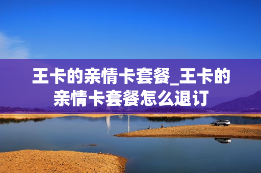 王卡的亲情卡套餐_王卡的亲情卡套餐怎么退订