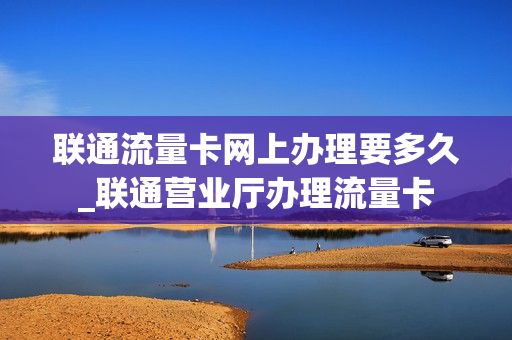 联通流量卡网上办理要多久_联通营业厅办理流量卡