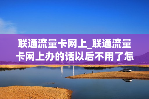 联通流量卡网上_联通流量卡网上办的话以后不用了怎么操作