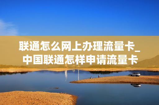 联通怎么网上办理流量卡_中国联通怎样申请流量卡