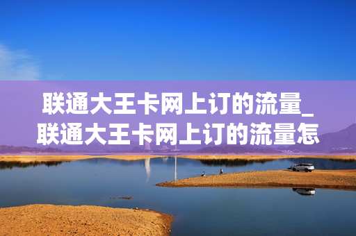 联通大王卡网上订的流量_联通大王卡网上订的流量怎么用