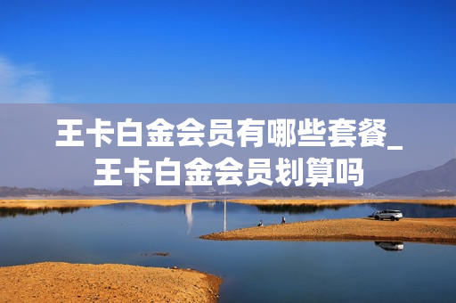王卡白金会员有哪些套餐_王卡白金会员划算吗