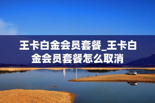 王卡白金会员套餐_王卡白金会员套餐怎么取消
