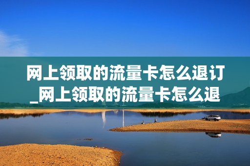 网上领取的流量卡怎么退订_网上领取的流量卡怎么退订啊