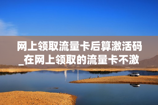 网上领取流量卡后算激活码_在网上领取的流量卡不激活几天作废