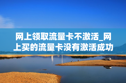 网上领取流量卡不激活_网上买的流量卡没有激活成功可不可以不用